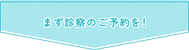 まず診察のご予約を！
