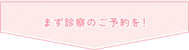 まず診察のご予約を！