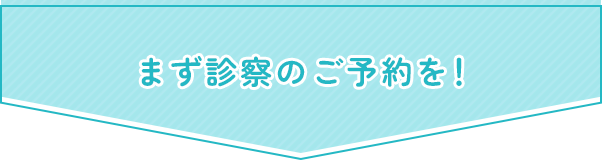 まず診察のご予約を！