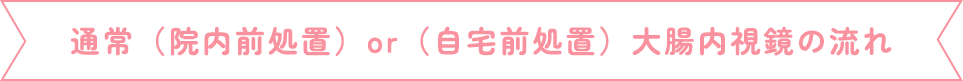 通常（院内前処置）or （自宅前処置）大腸内視鏡検査の流れ