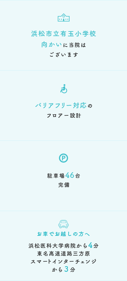 浜松市立有玉小学校向かいに当院はございます。バリアフリー対応のフロアー設計。駐車場46台完備。お車でお越しの方へ、浜松医科大学病院から4分、東名高速道路三方原スマートインターチェンジから3分