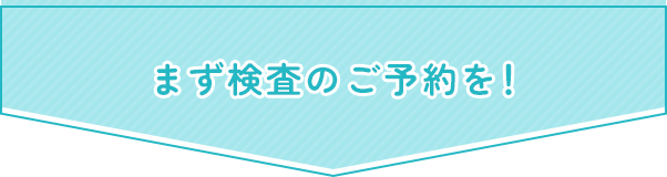 まず検査のご予約を！